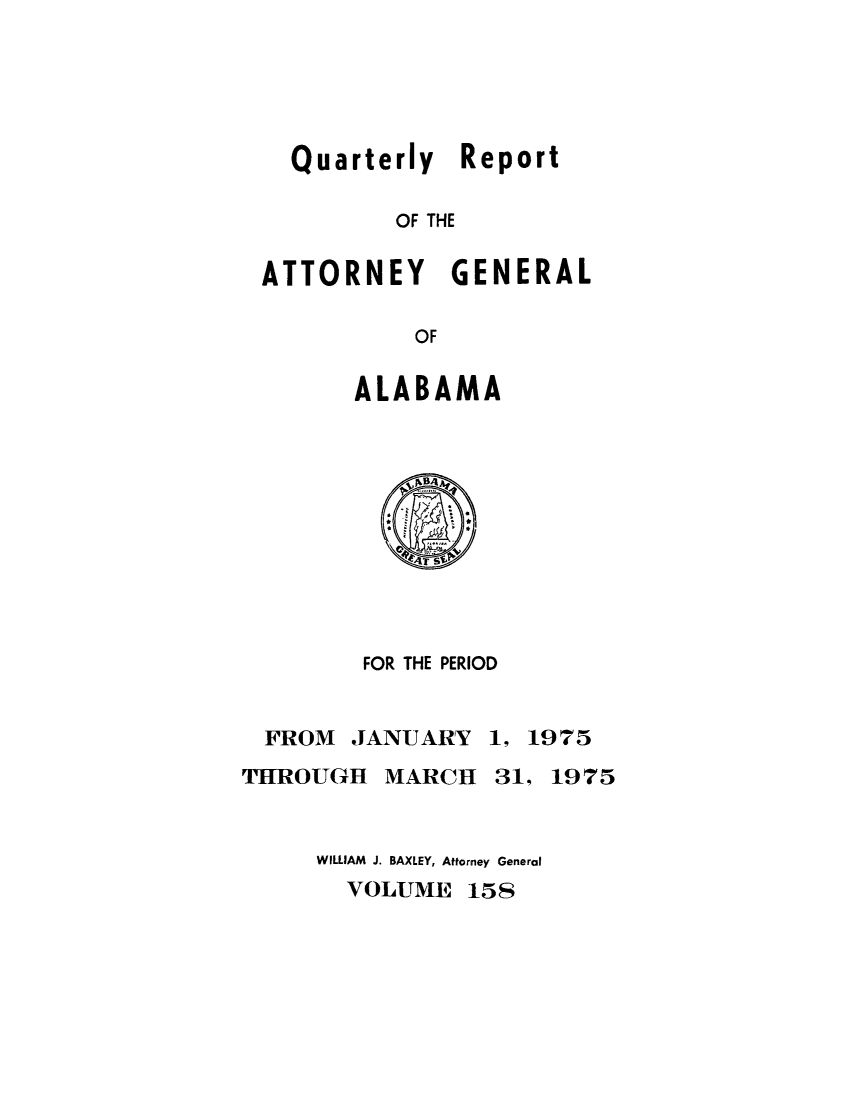 handle is hein.sag/sagal0294 and id is 1 raw text is: Quarterly Report
OF THE
ATTORNEY GENERAL
OF

ALABAMA

FOR THE PERIOD

FROM JANUARY
THROUGH MARCH

1, 1975
31, 1975

WILLIAM J. BAXLEY, Attorney General
VOLUME 158


