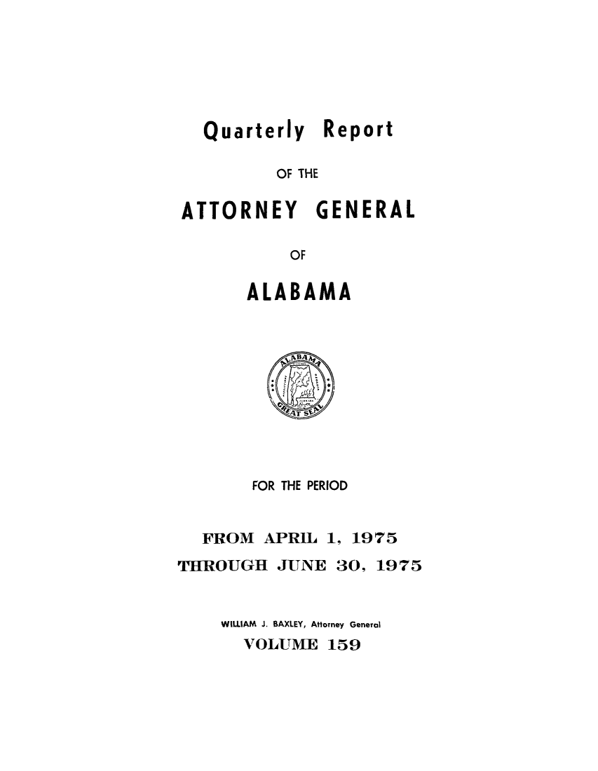 handle is hein.sag/sagal0295 and id is 1 raw text is: Quarterly Report
OF THE
ATTORNEY GENERAL
OF

ALABAMA

FOR THE PERIOD
FROM APRIL 1, 1975
THROUGH JUNE 30, 1975
WILLIAM J. BAXLEY, Attorney General
VOLUME 159


