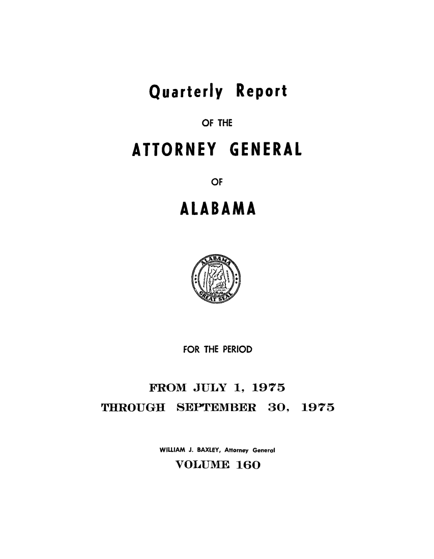 handle is hein.sag/sagal0296 and id is 1 raw text is: Quarterly Report
OF THE
ATTORNEY GENERAL
OF

ALABAMA

FOR THE PERIOD
FROM JULY 1, 1975
THROUGH SEPTEMBER 30, 1975
WILLIAM J. BAXLEY, Attorney General
VOLUME 160


