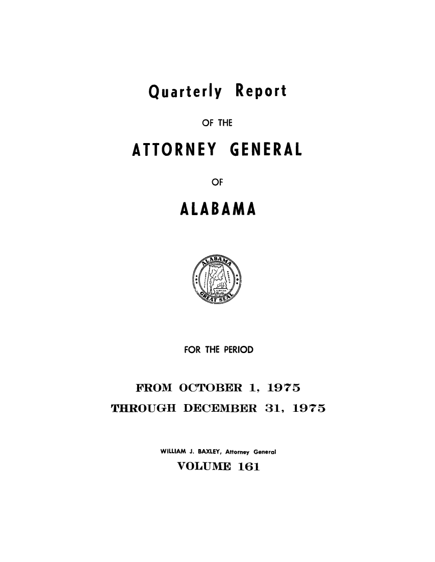 handle is hein.sag/sagal0297 and id is 1 raw text is: Quarterly Report
OF THE
ATTORNEY GENERAL
OF

ALABAMA

FOR THE PERIOD

FROM
THROUGH

OCTOBER 1, 1975
DECEMBER 31, 1975

WILLIAM J. BAXLEY, Attorney General
VOLUME 161


