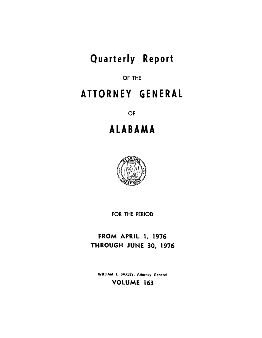 handle is hein.sag/sagal0299 and id is 1 raw text is: Quarterly Report
OF THE

ATTORNEY

GENERAL

OF

ALABAMA

FOR THE PERIOD
FROM APRIL 1, 1976
THROUGH JUNE 30, 1976
WILLIAM J. BAXLEY, Attorney General
VOLUME 163


