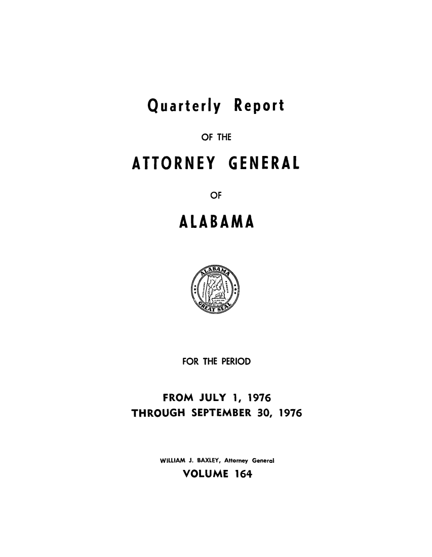 handle is hein.sag/sagal0300 and id is 1 raw text is: Quarterly Report
OF THE
ATTORNEY GENERAL
OF

ALABAMA

FOR THE PERIOD
FROM JULY 1, 1976
THROUGH SEPTEMBER 30, 1976
WILLIAM J. BAXLEY, Attorney General
VOLUME 164


