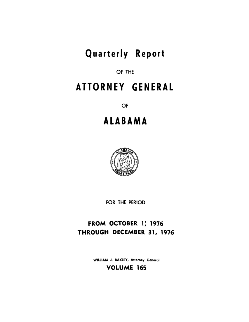handle is hein.sag/sagal0301 and id is 1 raw text is: Quarterly Report
OF THE
ATTORNEY GENERAL
OF

ALABAMA

FOR THE PERIOD

FROM OCTOBER I;
THROUGH DECEMBER

1976
31, 1976

WILLIAM J. BAXLEY, Attorney General
VOLUME 165


