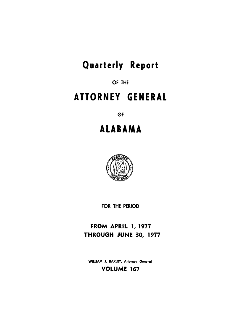 handle is hein.sag/sagal0303 and id is 1 raw text is: Quarterly Report
OF THE
ATTORNEY GENERAL
OF
ALABAMA
FOR THE PERIOD
FROM APRIL 1, 1977
THROUGH JUNE 30, 1977
WILLIAM J. BAXLEY, Attorney General
VOLUME 167


