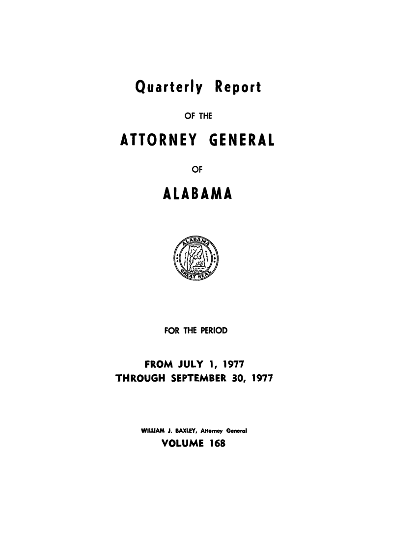 handle is hein.sag/sagal0304 and id is 1 raw text is: Quarterly Report
OF THE
ATTORNEY GENERAL
OF

ALABAMA

FOR THE PERIOD
FROM JULY 1, 1977
THROUGH SEPTEMBER 30, 1977
WILLIAM J. BAXLEY, Attorney General
VOLUME 168


