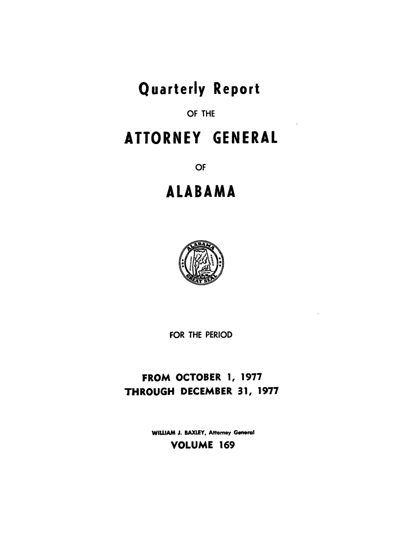 handle is hein.sag/sagal0305 and id is 1 raw text is: Quarterly Report
OF THE
ATTORNEY GENERAL
OF
ALABAMA

FOR THE PERIOD
FROM OCTOBER 1, 1977
THROUGH DECEMBER 31, 1977
WILLAM J. BAXLEY, Atomey General
VOLUME 169


