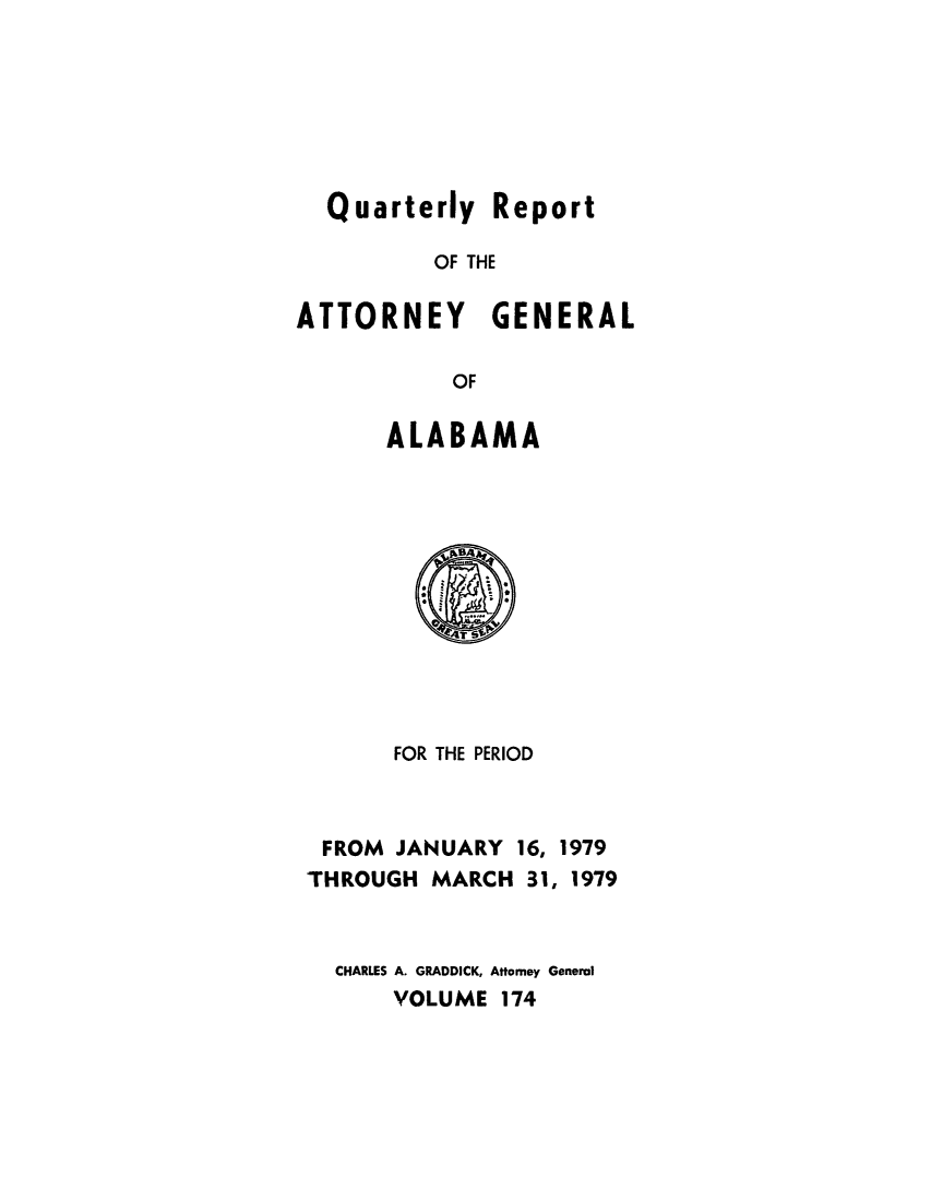 handle is hein.sag/sagal0310 and id is 1 raw text is: Quarterly Report
OF THE
ATTORNEY GENERAL
OF
ALABAMA
FOR THE PERIOD
FROM JANUARY 16, 1979
THROUGH MARCH 31, 1979
CHARLES A. GRADDICK, Attorney General
VOLUME 174


