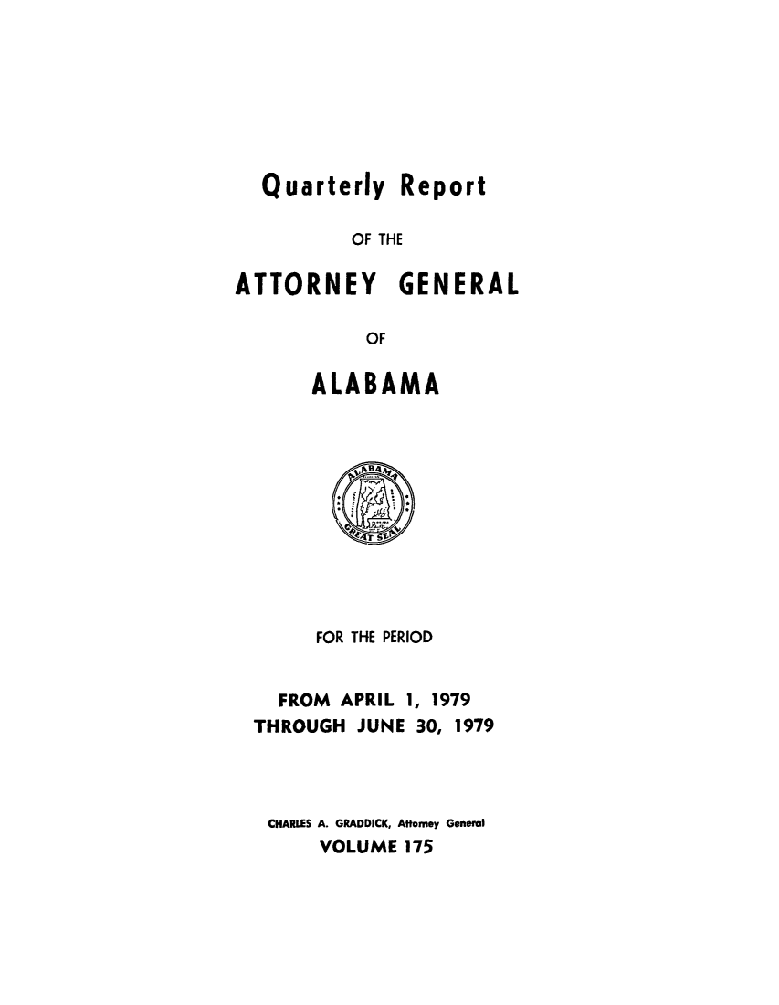 handle is hein.sag/sagal0311 and id is 1 raw text is: Quarterly Report
OF THE
ATTORNEY GENERAL
OF
ALABAMA

FOR THE PERIOD
FROM APRIL 1, 1979
THROUGH JUNE 30, 1979
CHARLES A. GRADDICK, Attorney General
VOLUME 175


