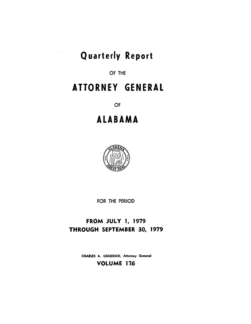 handle is hein.sag/sagal0312 and id is 1 raw text is: Quarterly Report
OF THE
ATTORNEY GENERAL
OF

ALABAMA

FOR THE PERIOD
FROM JULY 1, 1979
THROUGH SEPTEMBER 30, 1979
CHARLES A. GRADDICK, Attorney General
VOLUME 176


