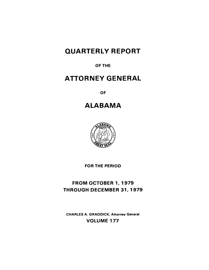 handle is hein.sag/sagal0313 and id is 1 raw text is: QUARTERLY REPORT
OF THE
ATTORNEY GENERAL
OF
ALABAMA

FOR THE PERIOD
FROM OCTOBER 1, 1979
THROUGH DECEMBER 31, 1979
CHARLES A. GRADDICK, Attorney General
VOLUME 177


