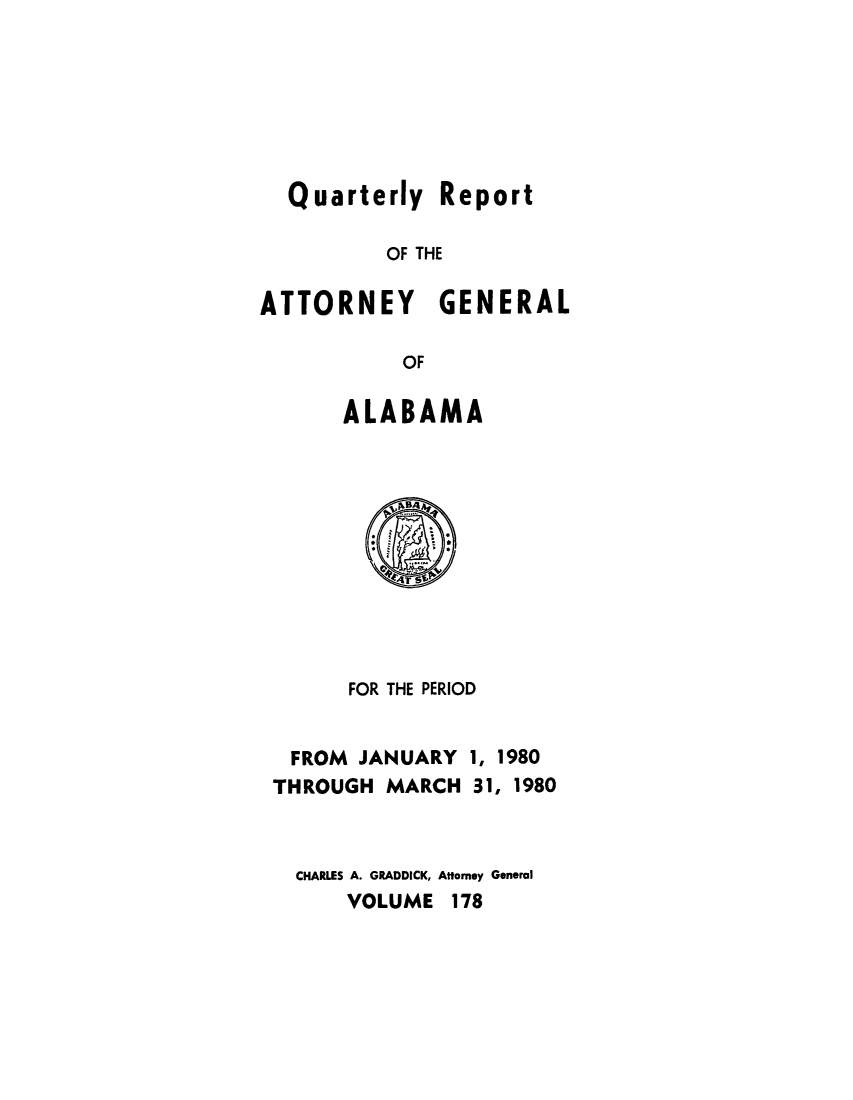handle is hein.sag/sagal0314 and id is 1 raw text is: Quarterly Report
OF THE
ATTORNEY GENERAL
OF

ALABAMA

FOR THE PERIOD

FROM JANUARY
THROUGH MARCH

1, 1980
31, 1980

CHARLES A. GRADDICK, Attorney General
VOLUME 178


