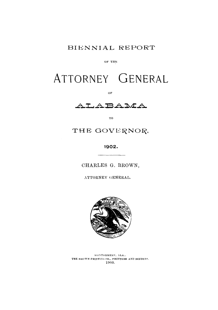 handle is hein.sag/sagal0319 and id is 1 raw text is: BIENNIAL REPORT
OF TENE
ATTORNEY GENERAL
OF

TO

THE GOVEUNOL ,
1902.

CHARLES G. BROWN,
ATTORNEY GENERAL.

M ()NTGOMERY, ALA..
THE BROWN PRINTING CO., PRINTERS AND BINDERS.
1903.


