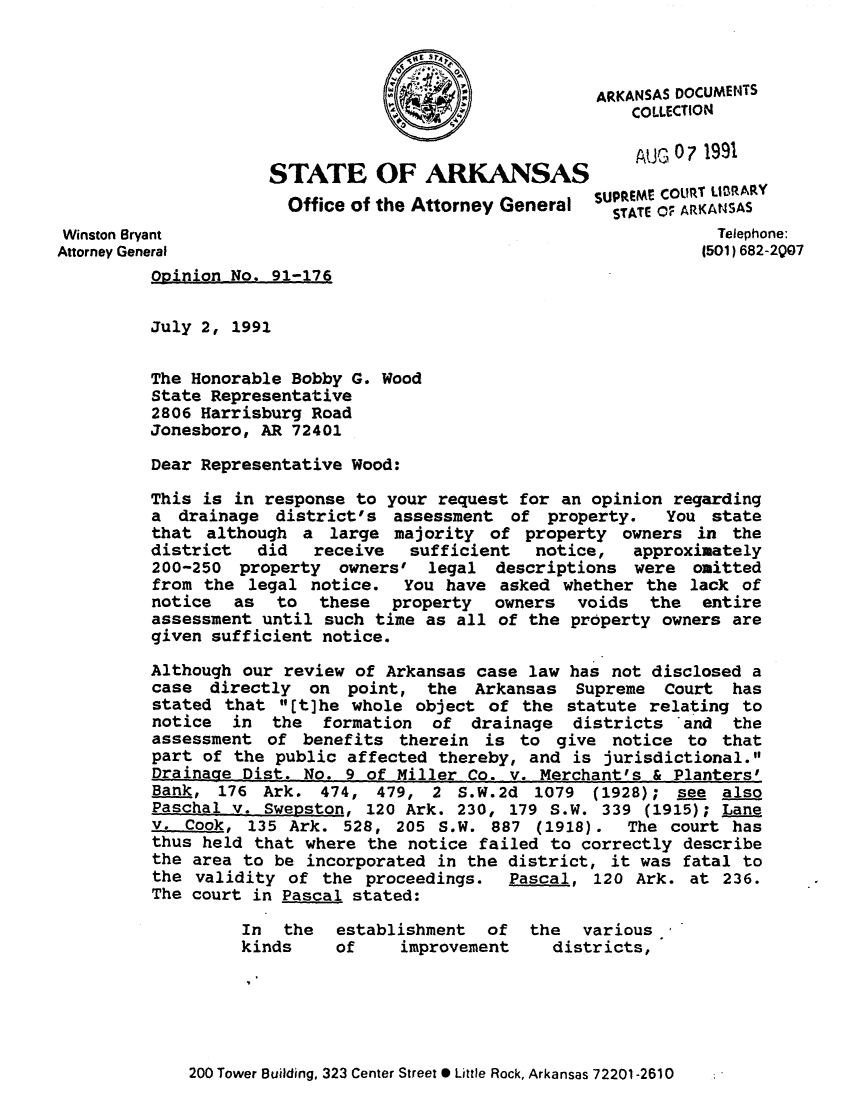 handle is hein.sag/sagar0062 and id is 1 raw text is: ARKANSAS DOCUMENTS
COLLECTION
STATE OF ARKANSAS                    Auc 071991
Office of the Attorney General SUpTEME COURT LIRAR
Winson ByantSTATE OF ARKANSAS
Winston Bryant                                                   Telephone:
Attorney General                                                (501) 682-207
Opinion No. 91-176
July 2, 1991
The Honorable Bobby G. Wood
State Representative
2806 Harrisburg Road
Jonesboro, AR 72401
Dear Representative Wood:
This is in response to your request for an opinion regarding
a drainage district's assessment of property.       You state
that although a large majority of property owners in the
district   did  receive   sufficient   notice,  approximately
200-250 property owners' legal descriptions were omitted
from the legal notice. You have asked whether the lack of
notice as to these property owners voids the entire
assessment until such time as all of the property owners are
given sufficient notice.
Although our review of Arkansas case law has not disclosed a
case directly on point, the Arkansas Supreme Court has
stated that It]he whole object of the statute relating to
notice  in  the  formation  of drainage   districts  and  the
assessment of benefits therein is to give notice to that
part of the public affected thereby, and is jurisdictional.
Drainage Dist. No. 9 of Miller Co. v. Merchant's & Planters'
Bank, 176 Ark. 474, 479, 2 S.W.2d 1079 (1928); see also
Paschal v. Swepston, 120 Ark. 230, 179 S.W. 339 (1915); Lane
v. Cook, 135 Ark. 528, 205 S.W. 887 (1918).     The court has
thus held that where the notice failed to correctly describe
the area to be incorporated in the district, it was fatal to
the validity of the proceedings.    Pascal, 120 Ark. at 236.
The court in Pascal stated:
In  the  establishment   of  the  various
kinds    of     improvement    districts,

200 Tower Building, 323 Center Street * Little Rock, Arkansas 72201-2610



