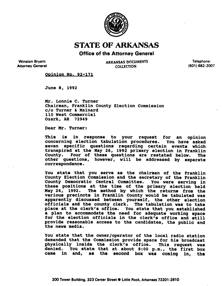 handle is hein.sag/sagar0064 and id is 1 raw text is: STATE OF ARKANSAS
Office of the Attorney General
Winston Bryant                   ARKANSAS DOCUMENTS              Telephone:
Attorney General                     COLLECTION                 (501) 682-2007
Opinion No. 92-171
June 8, 1992
Mr. Lonnie C. Turner
Chairman, Franklin County Election Commission
c/o Turner & Mainard
110 West Commercial
Ozark, AR 72949
Dear Mr. Turner:
This is in response to your request for an opinion
concerning election tabulation procedures.    You have asked
seven specific questions regarding certain events which
transpired at the May 26, 1992 primary election in Franklin
County.   Four of these questions are restated below.     The
other questions, however, will be addressed by separate
correspondence.
You state that you serve as the chairman of the Franklin
County Election Commission and the secretary of the Franklin
County Democratic Central Committee.    You were serving in
these positions at the time of the primary election held
May 26, 1992.   The method by which the returns from the
various precincts in Franklin County would be tabulated was
apparently discussed between yourself, the other election
officials and the county clerk. The tabulation was to take
place at the clerk's office. You state that you established
a plan to accommodate the need for adequate working space
for the election officials in the clerk's office and still
provide reasonable access to the candidates, the public and
the news media.
You state that the owner/operator of the local radio station
demanded that the Commission provide space for his broadcast
physically inside the clerk's office.      This request was
denied.  You state that at about 8:00 p.m., the first box
came in and, as the second box was coming in, the

200 Tower Building, 323 Center Street * Little Rock, Arkansas 72201-2610


