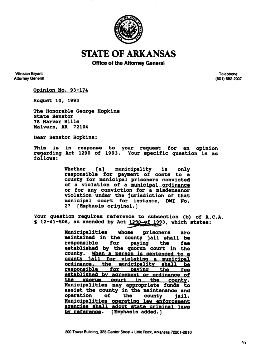 handle is hein.sag/sagar0066 and id is 1 raw text is: STATE OF ARKANSAS
Office of the Attorney General
Winston Bryant                                                   Telephone:
Attorney General                                                 (501) 682-2007
Opinion No. 93-174
August 10, 1993
The Honorable George Hopkins
State Senator
78 Harver Hills
Malvern, AR 72104
Dear Senator Hopkins:
This  is  in response   to  your request   for  an  opinion
regarding Act 1290 of 1993. Your specific question is as
follows:
Whether   (a]   municipality   is   only
responsible for payment of costs to a
county for municipal prisoners convicted
of a violation of a municipal ordinance
or for any conviction for a misdemeanor
violation under the jurisdiction of that
municipal court for instance, DWI No.
2?  [Emphasis original.]
Your question requires reference to subsection (b) of A.C.A.
S 12-41-506, as amended by Act           3, which states:
Municipalities   whose   prisoners   are
maintained in the county jail shall be
responsible    for   paying    the   fee
established by the quorum court in the
county. When a person is sentenced to a
county lail for violating a municipal
ordinance, the municipality shall be
resoonsible    for   Davina    the   fee
established by aareement or ordinance of
the   quorum   court   in  the   county.
Municipalities may appropriate funds to
assist the county in the maintenance and
operation    of    the   county    jail.
Municioalities ooeratina law enforcement
aaencies shall adopt state criminal laws
by reference.  (Emphasis added.]

200 Tower Building, 323 Center Street * Little Rock, Arkansas 72201-2610


