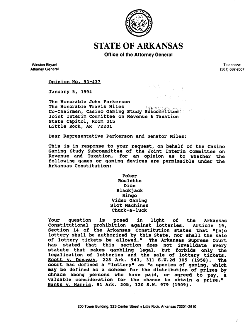 handle is hein.sag/sagar0067 and id is 1 raw text is: STATE OF ARKANSAS
Office of the Attorney General
Winston Bryant                                                   Telephone:
Attorney General                                                (501) 682-2007
Opinion No. 93-437
January 5, 1994
The Honorable John Parkerson
The Honorable Travis Miles
Co-Chairmen, Casino Gaming Study Subcoitmittee
Joint Interim Committee on Revenue & Taxation
State Capitol, Room 315
Little Rock, AR 72201
Dear Representative Parkerson and Senator Miles:
This is in response to your request, on behalf of the Casino
Gaming Study Subcommittee of the Joint Interim Committee on
Revenue and Taxation, for an opinion as to whether the
following games or gaming devices are permissible under the
Arkansas Constitution:
Poker
Roulette
Dice
Blackjack
Bingo
Video Gaming
Slot Machines
Chuck-a-luck
Your   question  is   posed   in   light  of   the   Arkansas
Constitutional prohibition against lotteries.    Article 19,
Section 14 of the Arkansas Constitution states that [n]o
lottery shall be authorized by this State, nor shall the sale
of lottery tickets be allowed.   The Arkansas Supreme Court
has stated that this section does not invalidate every
statute that makes gambling legal, but forbids only the
legalization of lotteries and the sale of lottery tickets.
Scott v. Dunaway, 228 Ark. 943, 311 S.W.2d 305 (1958). The
court has defined a lottery as a species of gaming, which
may be defined as a scheme for the distribution of prizes by
chnace among persons who have paid, or agreed to pay, a
valuable consideration for the chance to obtain a prize.
Banks v. Harris, 91 Ark. 205, 120 S.W. 979 (1909).
200 Tower Building, 323 Center Street * Little Rock, Arkansas 72201-2610

I


