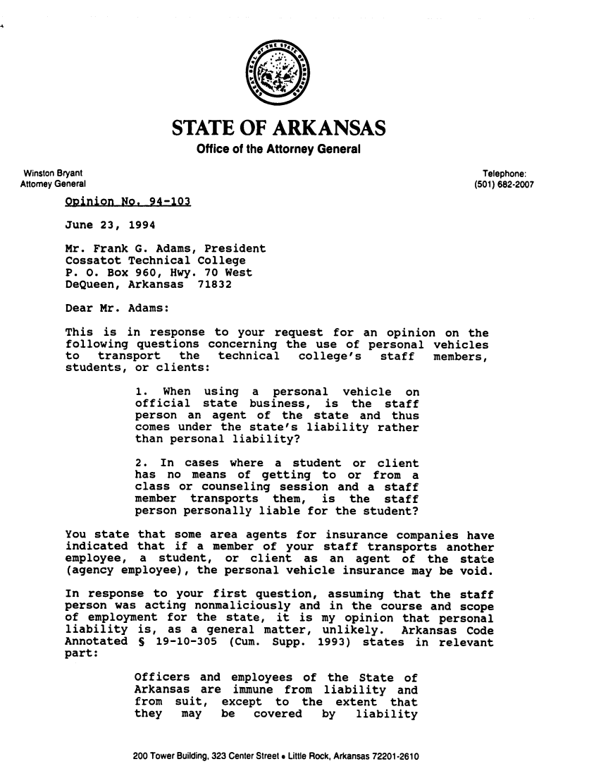handle is hein.sag/sagar0068 and id is 1 raw text is: STATE OF ARKANSAS
Office of the Attorney General
Winston Bryant                                                   Telephone:
Attorney General                                                 (501) 682-2007
Opinion No. 94-103
June 23, 1994
Mr. Frank G. Adams, President
Cossatot Technical College
P. 0. Box 960, Hwy. 70 West
DeQueen, Arkansas 71832
Dear Mr. Adams:
This is in response to your request for an opinion on the
following questions concerning the use of personal vehicles
to   transport  the   technical  college's   staff  members,
students, or clients:
1. When using a personal vehicle on
official state business, is the staff
person an agent of the state and thus
comes under the state's liability rather
than personal liability?
2. In cases where a student or client
has no means of getting to or from a
class or counseling session and a staff
member transports them, is the staff
person personally liable for the student?
You state that some area agents for insurance companies have
indicated that if a member of your staff transports another
employee, a student, or client as an agent of the state
(agency employee), the personal vehicle insurance may be void.
In response to your first question, assuming that the staff
person was acting nonmaliciously and in the course and scope
of employment for the state, it is my opinion that personal
liability is, as a general matter, unlikely. Arkansas Code
Annotated S 19-10-305 (Cum. Supp. 1993) states in relevant
part:
Officers and employees of the State of
Arkansas are immune from liability and
from suit, except to the extent that
they   may  be   covered   by   liability

200 Tower Building, 323 Center Street e Little Rock, Arkansas 72201-2610


