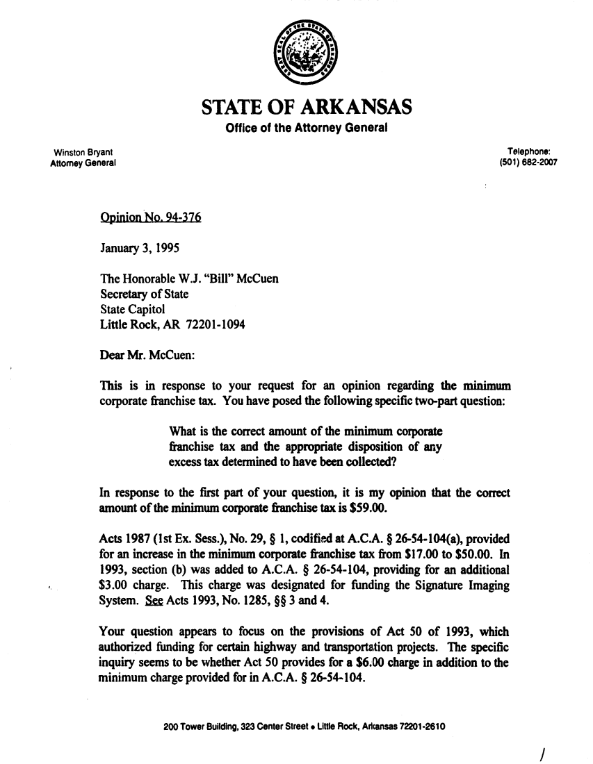 handle is hein.sag/sagar0069 and id is 1 raw text is: STATE OF ARKANSAS
Office of the Attorney General
Winston Bryant                                                                Telephone:
Attorney General                                                             (501) 682-2007
Opinion No. 94-376
January 3, 1995
The Honorable W.J. Bill McCuen
Secretary of State
State Capitol
Little Rock, AR 72201-1094
Dear Mr. McCuen:
This is in response to your request for an opinion regarding the minimum
corporate franchise tax. You have posed the following specific two-part question:
What is the correct amount of the minimum corporate
franchise tax and the appropriate disposition of any
excess tax determined to have been collected?
In response to the first part of your question, it is my opinion that the correct
amount of the minimum corporate franchise tax is $59.00.
Acts 1987 (1st Ex. Sess.), No. 29, § 1, codified at A.C.A. § 26-54-104(a), provided
for an increase in the minimum corporate franchise tax from $17.00 to $50.00. In
1993, section (b) was added to A.C.A. § 26-54-104, providing for an additional
$3.00 charge. This charge was designated for funding the Signature Imaging
System. S= Acts 1993, No. 1285, §§ 3 and 4.
Your question appears to focus on the provisions of Act 50 of 1993, which
authorized funding for certain highway and transportation projects. The specific
inquiry seems to be whether Act 50 provides for a $6.00 charge in addition to the
minimum charge provided for in A.C.A. § 26-54-104.
200 Tower Building, 323 Center Street * Little Rock, Arkansas 72201-2610

/


