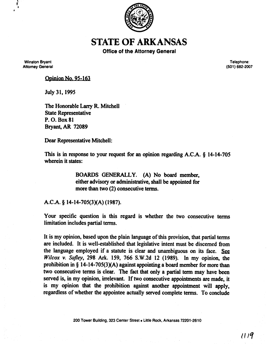 handle is hein.sag/sagar0070 and id is 1 raw text is: I

STATE OF ARKANSAS
Office of the Attorney General
Winston Bryant                                                                 Telephone:
Attorney General                                                              (501) 682-2007
Opinion No. 95-163
July 31, 1995
The Honorable Larry R. Mitchell
State Representative
P. 0. Box 81
Bryant, AR 72089
Dear Representative Mitchell:
This is in response to your request for an opinion regarding A.C.A. § 14-14-705
wherein it states:
BOARDS GENERALLY. (A) No board member,
either advisory or administrative, shall be appointed for
more than two (2) consecutive terms.
A.C.A. § 14-14-705(3XA) (1987).
Your specific question is this regard is whether the two consecutive terms
limitation includes partial terms.
It is my opinion, based upon the plain language of this provision, that partial terms
are included. It is well-established that legislative intent must be discerned from
the language employed if a statute is clear and unambiguous on its face. S=
Wilcox v. Safley, 298 Ark. 159, 766 S.W.2d 12 (1989). In my opinion, the
prohibition in § 14-14-705(3XA) against appointing a board member for more than
two consecutive terms is clear. The fact that only a partial term may have been
served is, in my opinion, irrelevant. If two consecutive appointments are made, it
is my opinion that the prohibition against another appointment will apply,
regardless of whether the appointee actually served complete terms. To conclude
200 Tower Building, 323 Center Street * Little Rock, Arkansas 72201-2610

1II/,


