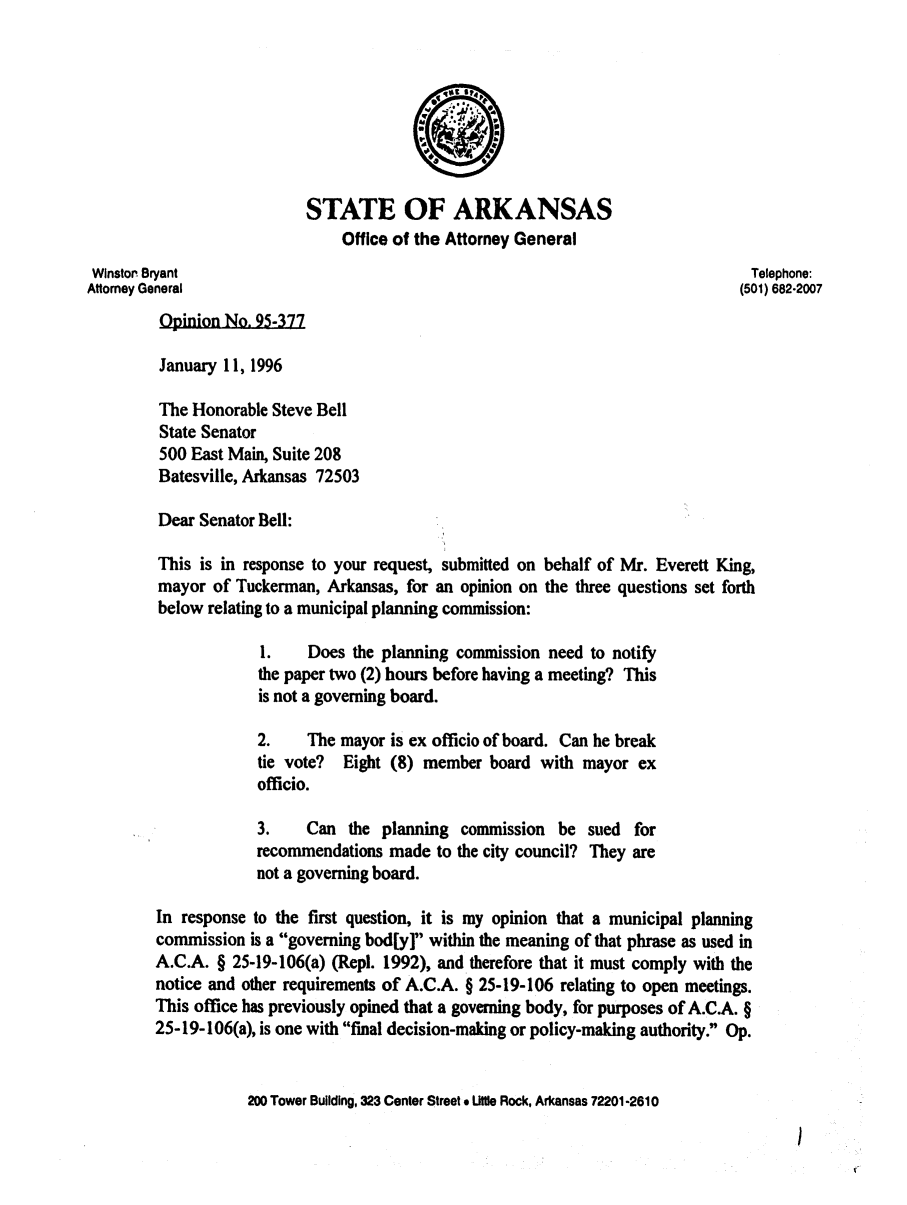 handle is hein.sag/sagar0071 and id is 1 raw text is: STATE OF ARKANSAS
Office of the Attorney General
Winstor Bryant                                                                Telephone:
Attorney General                                                             (501) 682.2007
Opinion No. 95-377
January 11, 1996
The Honorable Steve Bell
State Senator
500 East Main, Suite 208
Batesville, Arkansas 72503
Dear Senator Bell:
This is in response to your request, submitted on behalf of Mr. Everett King,
mayor of Tuckerman, Arkansas, for an opinion on the three questions set forth
below relating to a municipal planning commission:
1.    Does the planning commission need to notify
the paper two (2) hours before having a meeting? This
is not a governing board.
2.    The mayor is ex officio of board. Can he break
tie vote? Eight (8) member board with mayor ex
officio.
3.    Can the planning commission be sued for
recommendations made to the city council? They are
not a governing board.
In response to the first question, it is my opinion that a municipal planning
commission is a governing bod[y] within the meaning of that phrase as used in
A.C.A. § 25-19-106(a) (Repl. 1992), and therefore that it must comply with the
notice and other requirements of A.C.A. § 25-19-106 relating to open meetings.
This office has previously opined that a governing body, for purposes of A.C.A. §
25-19-106(a), is one with final decision-making or policy-making authority. Op.
200 Tower Building, 323 Center Street * Utle Rock, Arkansas 72201-2610


