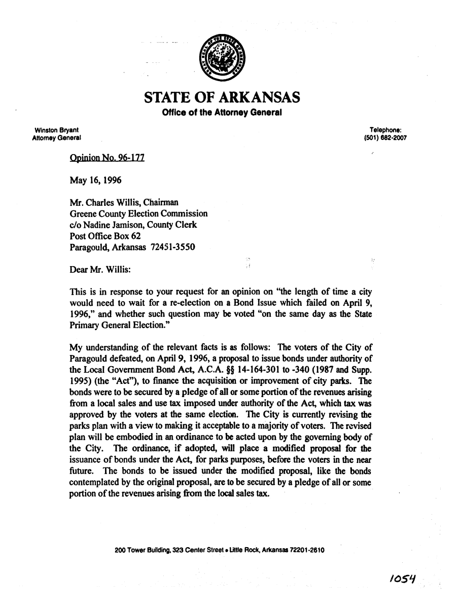 handle is hein.sag/sagar0072 and id is 1 raw text is: STATE OF ARKANSAS
Office of the Attorney General
Winston Bryant                                                               Telephone:
Attorney General                                                            (501) 682-2007
Opinion No. 96-177
May 16, 1996
Mr. Charles Willis, Chairman
Greene County Election Commission
do Nadine Jamison, County Clerk
Post Office Box 62
Paragould, Arkansas 72451-3550
Dear Mr. Willis:
This is in response to your request for an opinion on the length of time a city
would need to wait for a re-election on a Bond Issue which failed on April 9,
1996, and whether such question may be voted on the same day as the State
Primary General Election.
My understanding of the relevant facts is as follows: The voters of the City of
Paragould defeated, on April 9, 1996, a proposal to issue bonds under authority of
the Local Government Bond Act, A.C.A. §§ 14-164-301 to -340 (1987 and Supp.
1995) (the Act), to finance the acquisition or improvement of city parks. The
bonds were to be secured by a pledge of all or some portion of the revenues arising
from a local sales and use tax imposed under authority of the Act, which tax was
approved by the voters at the same election. The City is currently revising the
parks plan with a view to making it acceptable to a majority of voters. The revised
plan will be embodied in an ordinance to be acted upon by the governing body of
the City. The ordinance, if adopted, will place a modified proposal for the
issuance of bonds under the Act, for parks purposes, before the voters in the near
future. The bonds to be issued under the modified proposal, like the bonds
contemplated by the original proposal, are to be secured by a pledge of all or some
portion of the revenues arising from the local sales tax.
200 Tower Building. 323 Center Street * Uttle Rock, Arkansas 72201-2610

1051


