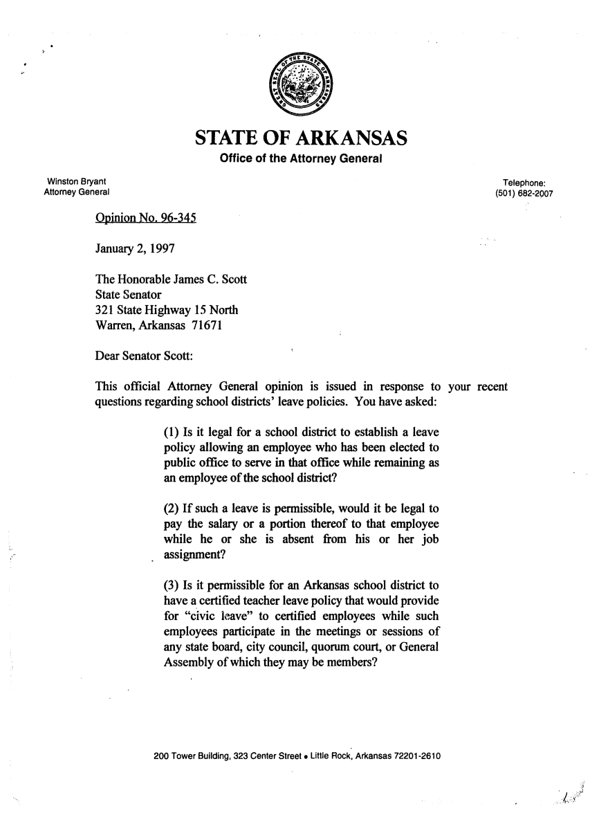 handle is hein.sag/sagar0073 and id is 1 raw text is: STATE OF ARKANSAS
Office of the Attorney General
Winston Bryant                                                                   Telephone:
Attorney General                                                               (501) 682-2007
Opinion No. 96-345
January 2, 1997
The Honorable James C. Scott
State Senator
321 State Highway 15 North
Warren, Arkansas 71671
Dear Senator Scott:
This official Attorney General opinion is issued in response to your recent
questions regarding school districts' leave policies. You have asked:
(1) Is it legal for a school district to establish a leave
policy allowing an employee who has been elected to
public office to serve in that office while remaining as
an employee of the school district?
(2) If such a leave is permissible, would it be legal to
pay the salary or a portion thereof to that employee
while he or she is absent from his or her job
assignment?
(3) Is it permissible for an Arkansas school district to
have a certified teacher leave policy that would provide
for civic leave to certified employees while such
employees participate in the meetings or sessions of
any state board, city council, quorum court, or General
Assembly of which they may be members?
200 Tower Building, 323 Center Street * Little Rock, Arkansas 72201-2610


