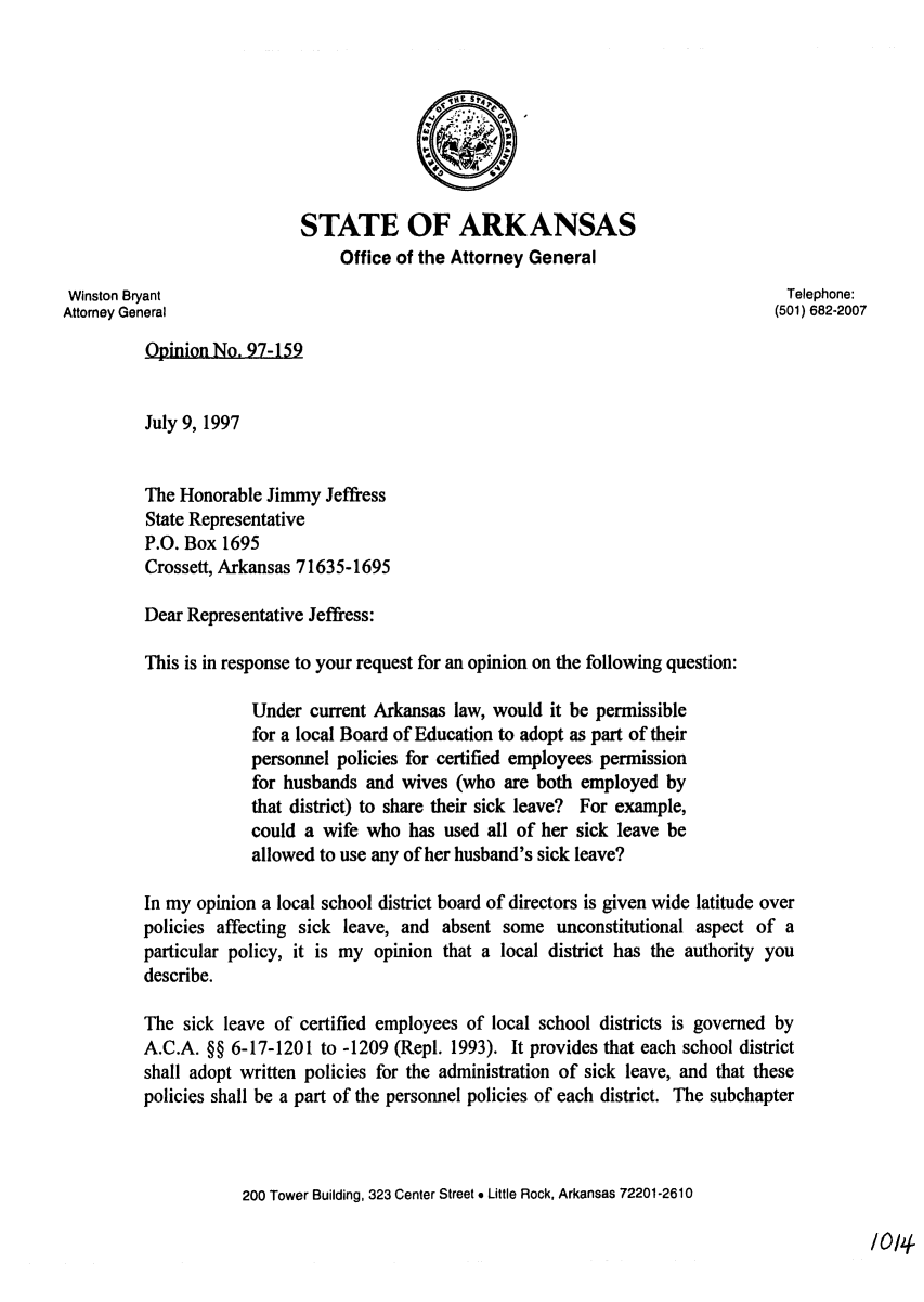 handle is hein.sag/sagar0074 and id is 1 raw text is: STATE OF ARKANSAS
Office of the Attorney General
Winston Bryant                                                                  Telephone:
Attorney General                                                                (501) 682-2007
Opinion No. 97-159
July 9, 1997
The Honorable Jimmy Jeffress
State Representative
P.O. Box 1695
Crossett, Arkansas 71635-1695
Dear Representative Jeffress:
This is in response to your request for an opinion on the following question:
Under current Arkansas law, would it be permissible
for a local Board of Education to adopt as part of their
personnel policies for certified employees permission
for husbands and wives (who are both employed by
that district) to share their sick leave? For example,
could a wife who has used all of her sick leave be
allowed to use any of her husband's sick leave?
In my opinion a local school district board of directors is given wide latitude over
policies affecting sick leave, and absent some unconstitutional aspect of a
particular policy, it is my opinion that a local district has the authority you
describe.
The sick leave of certified employees of local school districts is governed by
A.C.A. §§ 6-17-1201 to -1209 (Repl. 1993). It provides that each school district
shall adopt written policies for the administration of sick leave, and that these
policies shall be a part of the personnel policies of each district. The subchapter
200 Tower Building, 323 Center Street * Little Rock, Arkansas 72201-2610

/014-


