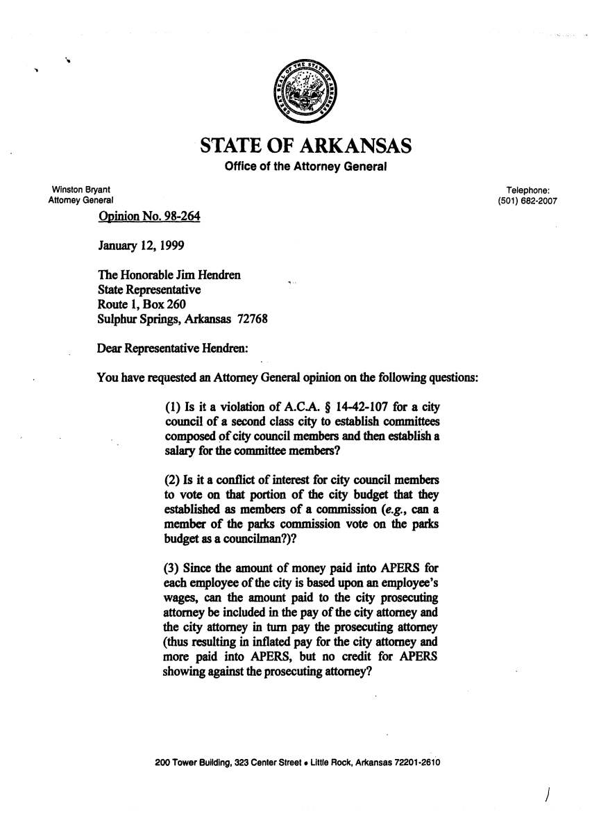 handle is hein.sag/sagar0076 and id is 1 raw text is: STATE OF ARKANSAS
Office of the Attorney General
Winston Bryant                                                              Telephone:
Attorney General                                                           (501) 682-2007
Opinion No. 98-264
January 12, 1999
The Honorable Jim Hendren
State Representative
Route 1, Box 260
Sulphur Springs, Arkansas 72768
Dear Representative Hendren:
You have requested an Attorney General opinion on the following questions:
(1) Is it a violation of A.C.A. § 14-42-107 for a city
council of a second class city to establish committees
composed of city council members and then establish a
salary for the committee members?
(2) Is it a conflict of interest for city council members
to vote on that portion of the city budget that they
established as members of a commission (e.g., can a
member of the parks commission vote on the parks
budget as a councilman?)?
(3) Since the amount of money paid into APERS for
each employee of the city is based upon an employee's
wages, can the amount paid to the city prosecuting
attorney be included in the pay of the city attorney and
the city attorney in turn pay the prosecuting attorney
(thus resulting in inflated pay for the city attorney and
more paid into APERS, but no credit for APERS
showing against the prosecuting attorney?
200 Tower Building, 323 Center Street * Little Rock, Arkansas 72201-2610

/


