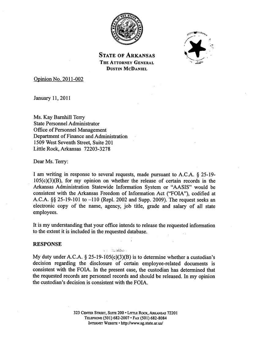 handle is hein.sag/sagar0086 and id is 1 raw text is: STATE OF ARKANSAS
THE ATTORNEY GENERAL
DUSTIN MCDANIEL
Opinion No. 2011-002
January 11, 2011
Ms. Kay Barnhill Terry
State Personnel Administrator
Office of Personnel Management
Department of Finance and Administration
1509 West Seventh Street, Suite 201
Little Rock, Arkansas 72203-3278
Dear Ms. Terry:
I am writing in response to several requests, made pursuant to A.C.A. § 25-19-
105(c)(3)(B), for my opinion on whether the release of certain records in the
Arkansas Administration Statewide Information System or AASIS would be
consistent with the Arkansas Freedom of Information Act (FOIA), codified at
A.C.A. §§ 25-19-101 to -110 (Repl. 2002 and Supp. 2009). The request seeks an
electronic copy of the name, agency, job title, grade and salary of all state
employees.
It is my understanding that your office intends to release the requested information
to the extent it is included in the requested database.
RESPONSE
My duty under A.C.A. § 25-19-105(c)(3)(B) is to determine whether a custodian's
decision regarding the disclosure of certain employee-related documents is
consistent with the FOIA. In the present case, the custodian has determined that
the requested records are personnel records and should be released. In my opinion
the custodian's decision is consistent with the FOIA.
323 CENTER STEET, SurrE 200  LrrrE Rocm, ARKANsAs 72201
TELEPHONE (501) 682-2007  FAx (501) 682-8084
IrEmu WE~srrE  http://www.ag.state.ar.us/


