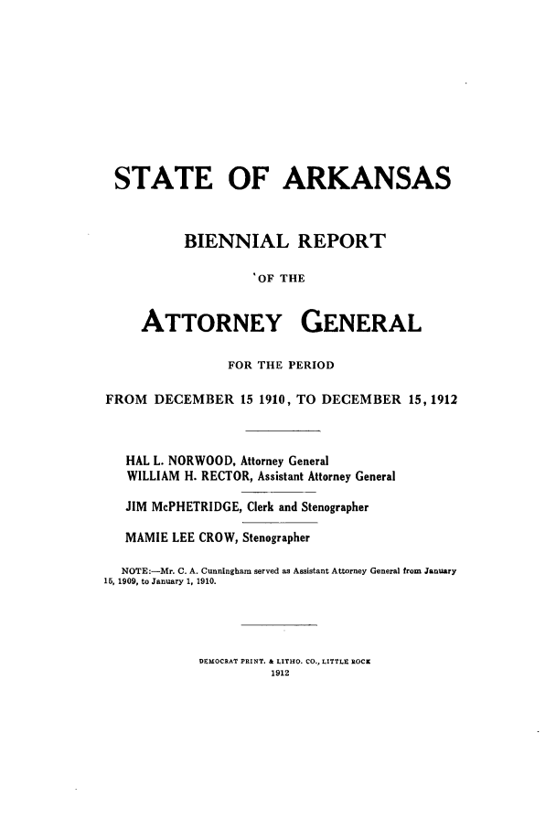 handle is hein.sag/sagar0089 and id is 1 raw text is: STATE OF ARKANSAS
BIENNIAL REPORT
. OF THE
ATTORNEY GENERAL
FOR THE PERIOD
FROM DECEMBER 15 1910, TO DECEMBER 15, 1912
HAL L. NORWOOD, Attorney General
WILLIAM H. RECTOR, Assistant Attorney General
JIM McPHETRIDGE, Clerk and Stenographer
MAMIE LEE CROW, Stenographer
NOTE:-Mr. C. A. Cunningham served as Assistant Attorney General from January
15, 1909, to January 1, 1910.

DEMOCRAT PRINT. & LITHO. CO., LITTLE ROCK
1912



