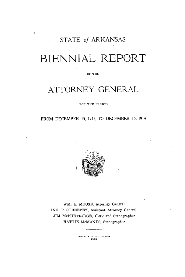 handle is hein.sag/sagar0090 and id is 1 raw text is: STATE of ARKANSAS
BIENNIAL REPORT
OF THE
ATTORNEY GENERAL
FOR THE PERIOD
FROM DECEMBER 15, 1912, TO DECEMBER 15, 1914

WM. L. MOOSE, Attorney General
JNO. P. STREEPEY, Assistant Attorney General
JIM McPHETRIDGE, Clerk and Stenographer
HATTIE McMANUS, Stenographer

DEMOCRAT P. & L. CO. LITTLE ROCK.
1915


