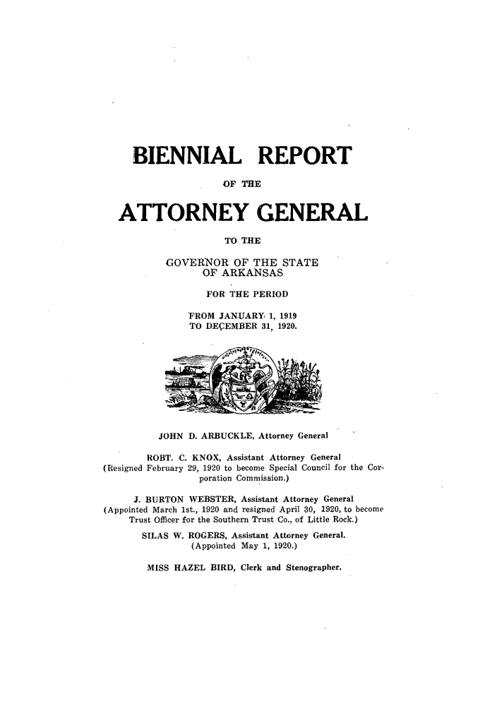 handle is hein.sag/sagar0093 and id is 1 raw text is: BIENNIAL REPORT
OF THE
ATTORNEY GENERAL
TO THE

GOVERNOR OF THE STATE
OF ARKANSAS
FOR THE PERIOD
FROM JANUARY 1, 1919
TO DECEMBER 31, 1920.

JOHN D. ARBUCKLE, Attorney General

ROBT. C. KNOX, Assistant Attorney General
(Resigned February 29, 1920 to become Special Council for the Cor-
poration Commission.)
J. BURTON WEBSTER, Assistant Attorney General
(Appointed March 1st., 1920 and resigned' April 30, 1920, to become
Trust Officer for the Southern Trust Co., of Little Rock.)
SILAS W. ROGERS, Assistant Attorney General.
(Appointed May 1, 1920.)

MISS HAZEL BIRD, Clerk and Stenographer.


