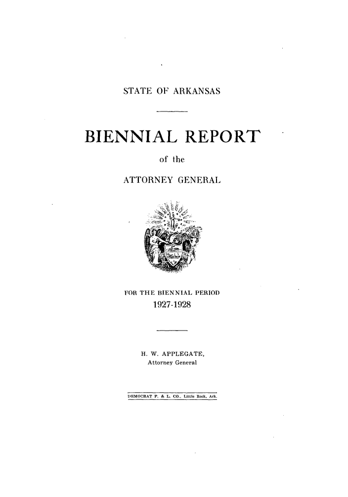 handle is hein.sag/sagar0097 and id is 1 raw text is: STATE OF ARKANSAS

BIENNIAL REPORT
of the
ATTORNEY GENERAL

FOR THE BIENNIAL PERIOD
1927-1928

H. W. APPLEGATE,
Attorney General

DEMOCRAT P. & L. CO., Little Rock. Ark.


