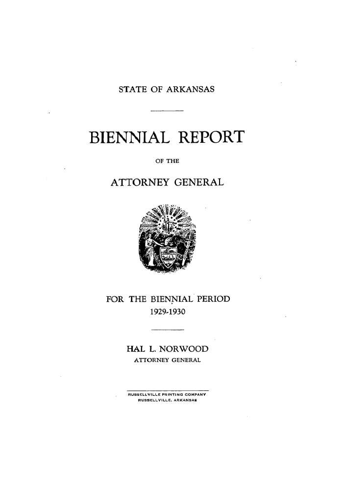 handle is hein.sag/sagar0098 and id is 1 raw text is: STATE OF ARKANSAS

BIENNIAL REPORT
OF THE
ATTORNEY GENERAL

FOR THE BIENNIAL PERIOD
1929-1930

HAL L. NORWOOD
ATTORNEY GENERAL

RUSSELLVILLE PRINTING COMPANY
RUSSELLVILLE. ARKANSAS


