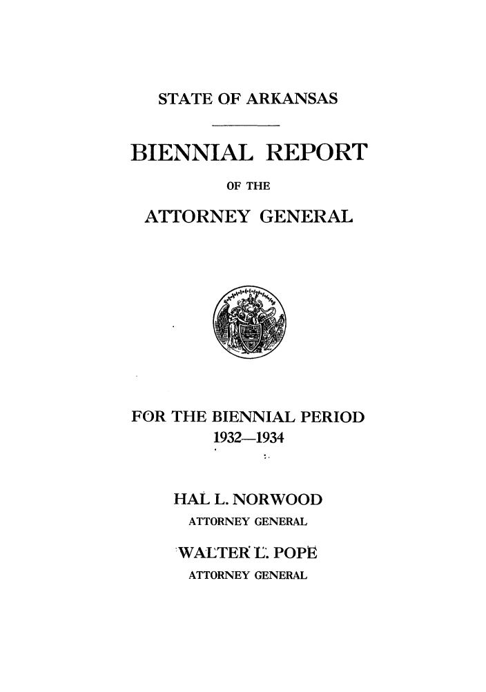 handle is hein.sag/sagar0100 and id is 1 raw text is: STATE OF ARKANSAS
BIENNIAL REPORT
OF THE
ATTORNEY GENERAL
FOR THE BIENNIAL PERIOD
1932-1934
HAL L. NORWOOD
ATTORNEY GENERAL
WALTER. POPPE
ATTORNEY GENERAL


