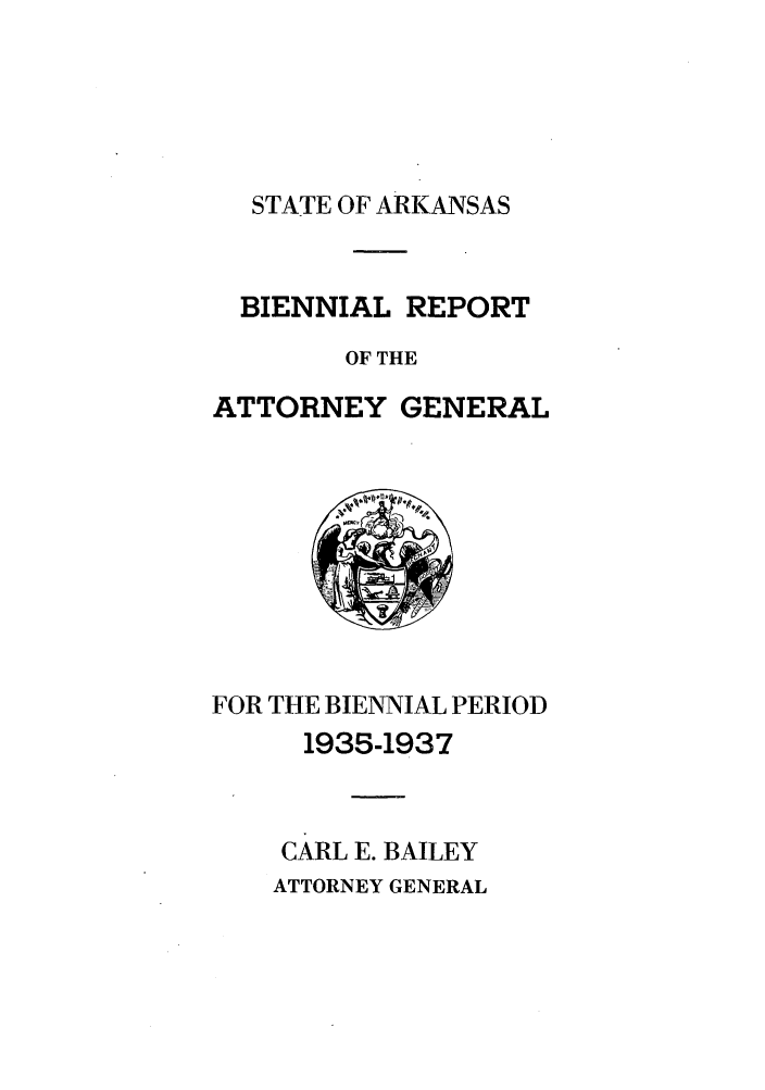 handle is hein.sag/sagar0101 and id is 1 raw text is: STATE OF ARKANSAS

BIENNIAL REPORT
OF THE
ATTORNEY GENERAL

FOR THE BIENNIAL PERIOD
1935-1937
CARL E. BAILEY
ATTORNEY GENERAL


