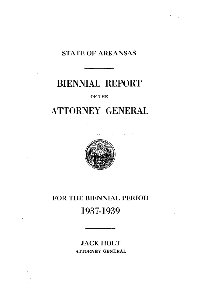 handle is hein.sag/sagar0102 and id is 1 raw text is: STATE OF ARKANSAS

BIENNIAL REPORT
OF THE
ATTORNEY GENERAL

FOR THE BIENNIAL PERIOD
1937-1939
JACK HOLT
ATTORNEY GENERAL


