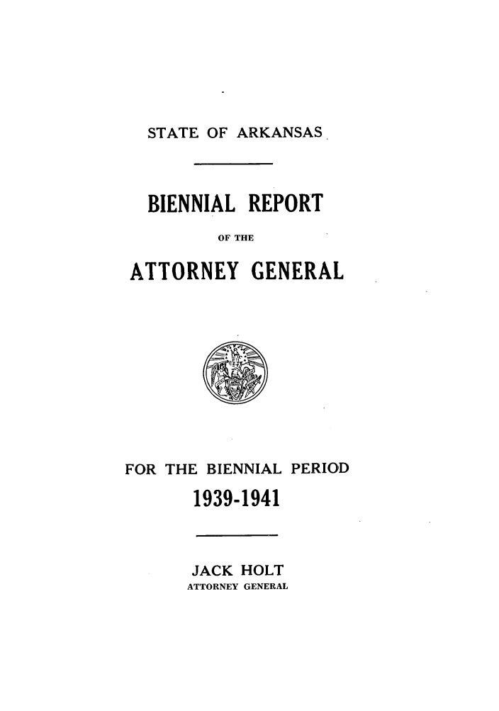 handle is hein.sag/sagar0103 and id is 1 raw text is: STATE OF ARKANSAS

BIENNIAL REPORT
OF THE
ATTORNEY GENERAL

FOR THE BIENNIAL PERIOD
1939-1941

JACK HOLT
ATTORNEY GENERAL


