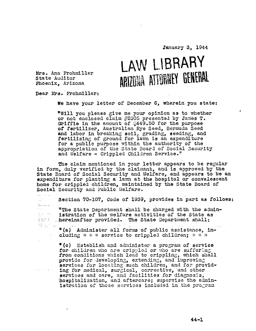 handle is hein.sag/sagaz0065 and id is 1 raw text is: January 3, 1944

LAW LIBRARY
Mrs. Ana ProhmillerLALI                       RY
State Auditor                     VA
Phoenix, Arizona                          )F       N
Dear Mrs. Frohmiller:
We have your letter of December 6, wherein you state:
Will you please give me your opinion as to whether
or not enclosed claim j#2305 presented by James T.
Griffie in the amount of y449.50 for the purpose
of fertilizer, Australian Rye Seed, Bermuda Seed
and labor in breaking soil, grading, seeding, and
fertilizing of ground for lawn is an expenditure
for a public purpose within the authority of the
appropriation of the State Board of Social Security
and Welfare - Crippled Children Service.
The claim mentioned in your letter appears to be regular
in form, duly verified by the claimant, and is approved by the
State Board of Social Security and Welfare, and appears to be an
expenditure for planting a law'm at the hospital or convalescent
home for crippled children, maintained by the State Board of
Social Security and Public Welfare.
Section 70-107, Code of 1939, provides in part as follows:
The State Department shall be charged with the admin-
istration of the welfare activities of the State as
hereinafter provided. The State Department shall:
'(a) Administer all forms of public assistance, in-
cluding * * * service to crippled children;
3(c) Establish and administer a program of service
for children who are crippled or aho are suffer'ng
from conditions which lead to crippling, which shall
provide for developing, extending, and improving
services for locating such children, and for provid-
ing for medical, surgical, corrective, and other
services and care, and facilities for diagnosis,
hospitalization, and aftercare; supervise the admin-
istration of those services included in the program

44-1


