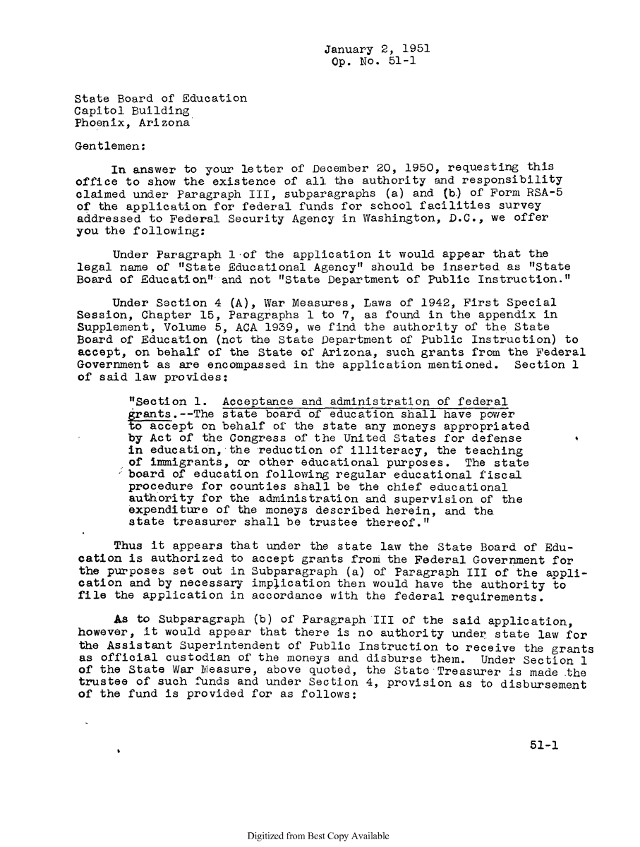 handle is hein.sag/sagaz0072 and id is 1 raw text is: January 2, 1951
Op. No. 51-1
State Board of Education
Capitol Building
Phoenix, Arizona
Gentlemen:
In answer to your letter of December 20, 1950, requesting this
office to show the existence of all the authority and responsibility
claimed under Paragraph III, subparagraphs (a) and (b.) of Form RSA-5
of the application for federal funds for school facilities survey
addressed to Federal Security Agency in Washington, D.C., we offer
you the following:
Under Paragraph lof the application it would appear that the
legal name of State Educational Agency should be inserted as State
Board of Education and not State Department of Public Instruction.
Under Section 4 (A), War Measures, Laws of 1942, First Special
Session, Chapter 15, Paragraphs 1 to 7, as found in the appendix in
Supplement, Volume 5, ACA 1939, we find the authority of the State
Board of Education (not the State Department of Public Instruction) to
accept, on behalf of the State of Arizona, such grants from the Federal
Government as are encompassed in the application mentioned. Section 1
of said law provides:
Section 1. Acceptance and administration of federal
grants.--The state board of education shall have power
to accept on behalf of the state any moneys appropriated
by Act of the Congress of the United States for defense
in education, the reduction of illiteracy, the teaching
of immigrants, or other educational purposes. The state
board of education following regular educational fiscal
procedure for counties shall be the chief educational
authority fox, the administration and supervision of the
expenditure of the moneys described herein, and the
state treasurer shall be trustee thereof.
Thus it appears that under the state law the State Board of Edu-
cation is authorized to accept grants from the Federal Government for
the purposes set out in Subparagraph (a) of Paragraph III of the appli-
cation and by necessary implication then would have the authority to
file the application in accordance with the federal requirements.
As to Subparagraph (b) of Paragraph III of the said application,
however, it would appear that there is no authority under state law for
the Assistant Superintendent of Public Instruction to receive the grants
as official custodian of the moneys and disburse them. Under Section 1
of the State War Measure, above quoted, the State Treasurer is made the
trustee of such funds and under Section 4, provision as to disbursement
of the fund is provided for as follows:
51-1

Digitized from Best Copy Available


