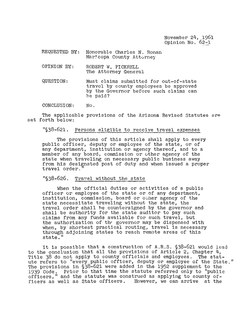 handle is hein.sag/sagaz0083 and id is 1 raw text is: November 24, 1961
Opinion No. 62-1
REQUESTED BY: Honorable Charles N. Ronan
Mar'copa County Attcorney
OPINION BY:    ROBERT W. PICKRELL
The Attorney General
QUESTION:      Must claims submitted for out-of-state
travel by county employees be approved
by the Governor before such claims can
be paid?
CONCLUSION:    No.
The applicable provisions of the Arizona Revised Statutes are
set forth below:
§38-621. Persons eligible to receive travel expenses
The provisions of this article shall apply to every
public officer, deputy or employee of the state, or of
any department, institution or agency thereof, and to a
member of any board, commission or other agency of the
state when traveling on necessary public business away
from his designated post of duty and when issued a proper
travel order.
§38-626. Travel without the state
When the official duties or activities of a public
officer or employee of the state or of any department,
institution, commission, board or ot;her agency of the
state necessitate traveling without the state, the
travel order shall be countersigned by the governor and
shall be authority for the state auditor to pay such
claims from any funds available for such travel, but
the authorization of the governor may be dispensed with
when, by shortest practical routing, travel is necessary
through adjoining states to reach remote areas of this
state.
It is possible that a construction of A.R.S. §38-621 would lead
to the conclusion that all the provisions of Article 2, Chapter 4,
Title 38 do not apply to county officials and employees. The stat-
ute refers to every public officer, deputy or employee of the State.
The provisions in §38-621 were added in the 1952 supplement to the
1939 Code. Prior to that time the statute referred only to public
officers, and the statute was construed as applying to county of-
ficers as well as State officers.   However, we can arrive at the


