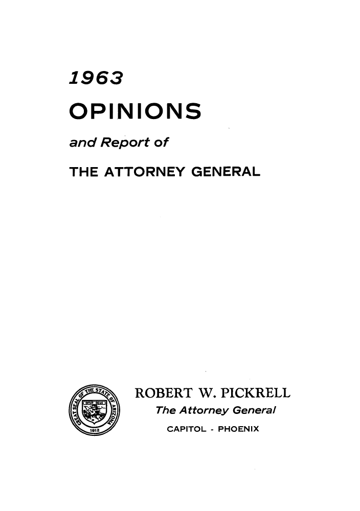 handle is hein.sag/sagaz0084 and id is 1 raw text is: 1963
OPINIONS
and Report of
THE ATTORNEY GENERAL
S.<  ROBERT W. PICKRELL
M    The A ttorney General
1912     CAPITOL - PHOENIX


