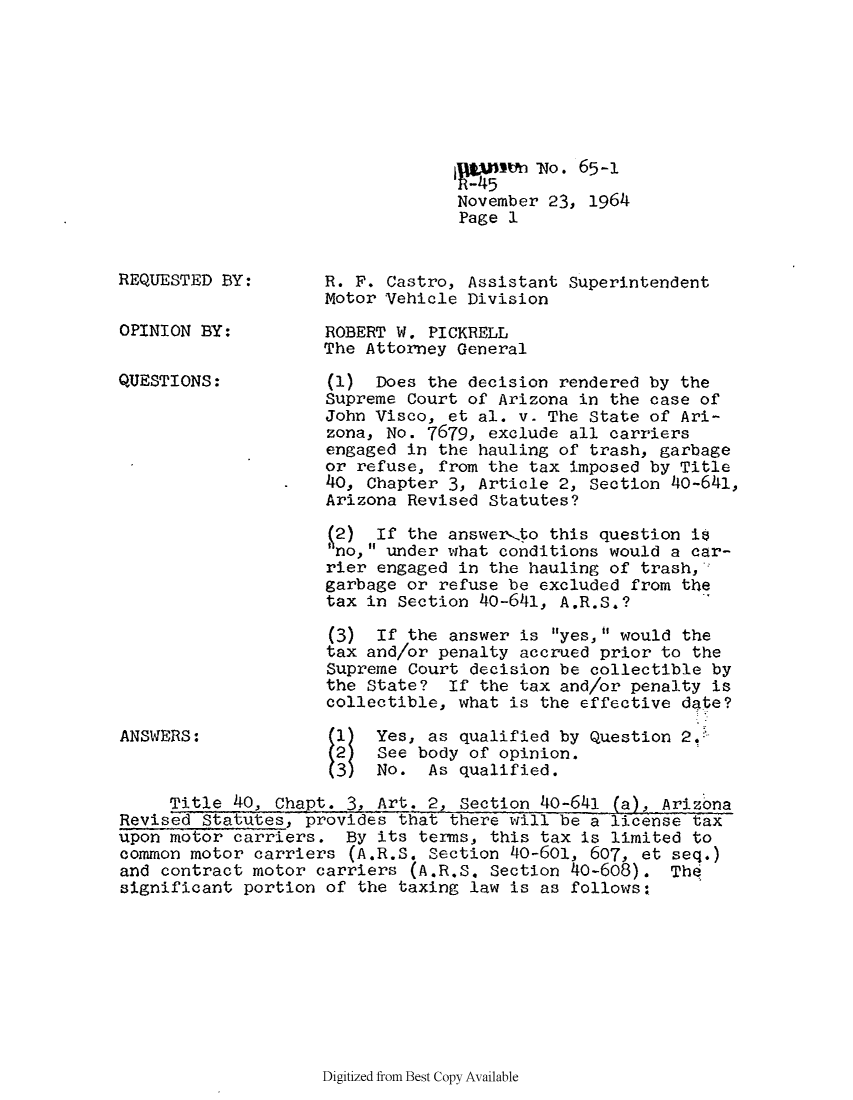 handle is hein.sag/sagaz0086 and id is 1 raw text is: n -No. 65-1
November 23, 1964
Page 1

REQUESTED BY:
OPINION BY:
QUESTIONS:

ANSWERS:

R. F. Castro, Assistant Superintendent
Motor Vehicle Division
ROBERT W. PICKRELL
The Attorney General
(1) Does the decision rendered by the
Supreme Court of Arizona in the case of
John Visco, et al. v. The State of Ari-
zona, No. 7679, exclude all carriers
engaged in the hauling of trash, garbage
or refuse, from the tax imposed by Title
40, Chapter 3, Article 2, Section 40-641,
Arizona Revised Statutes?
12) If the answer,to this question i
no, under what conditions would a car-
rier engaged in the hauling of trash,
garbage or refuse be excluded from the
tax in Section 40-641, A.R.S.?
(3) If the answer is yes, would the
tax and/or penalty accrued prior to the
Supreme Court decision be collectible by
the State? If the tax and/or penalty is
collectible, what is the effective date?
Yes, as qualified by Question 2.
See body of opinion.
 No. As qualified.

Title 40, Chapt. 3, Art. 2, Section 40-641 (a), Arizona
Revised Statutes, provides that there will be a license tax
upon motor carriers. By its terms, this tax is limited to
common motor carriers (A.R.S. Section 40-601, 607, et seq.)
and contract motor carriers (A.R.S. Section 40-608). The
significant portion of the taxing law is as follows:

Digitized from Best Copy Available


