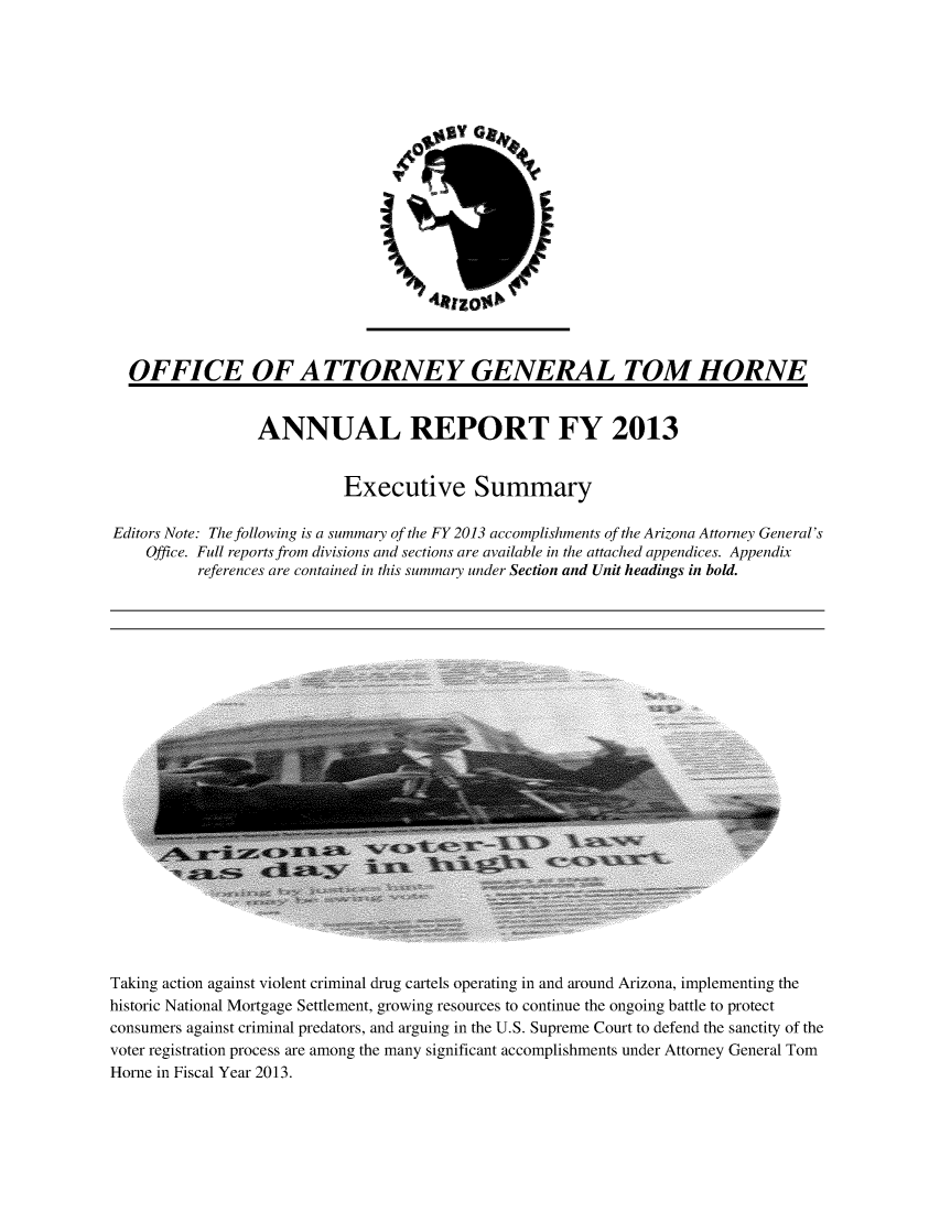 handle is hein.sag/sagaz0102 and id is 1 raw text is: p

OFFICE OF A TTORNE Y GENERAL TOM HORNE
ANNUAL REPORT FY 2013
Executive Summary
Editors Note: The following is a summary of the FY 2013 accomplishments of the Arizona Attorney General's
Office. Full reports from divisions and sections are available in the attached appendices. Appendix
references are contained in this summary under Section and Unit headings in bold.

Taking action against violent criminal drug cartels operating in and around Arizona, implementing the
historic National Mortgage Settlement, growing resources to continue the ongoing battle to protect
consumers against criminal predators, and arguing in the U.S. Supreme Court to defend the sanctity of the
voter registration process are among the many significant accomplishments under Attorney General Tom
Horne in Fiscal Year 2013.


