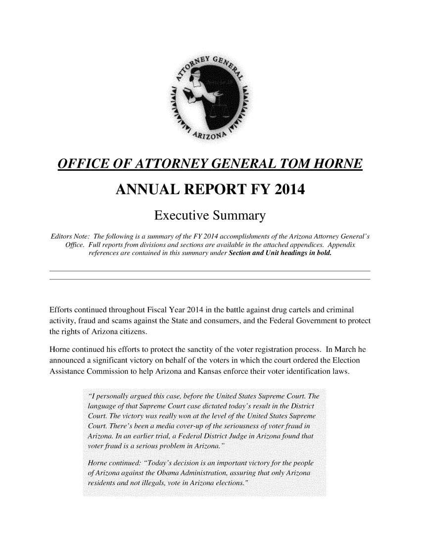handle is hein.sag/sagaz0105 and id is 1 raw text is: OFFICE OF ATTORNEY GENERAL TOM HORNE
ANNUAL REPORT FY 2014
Executive Summary
Editors Note: The following is a summary of the FY 2014 accomplishments of the Arizona Attorney General's
Office. Full reports from divisions and sections are available in the attached appendices. Appendix
references are contained in this summary under Section and Unit headings in bold.
Efforts continued throughout Fiscal Year 2014 in the battle against drug cartels and criminal
activity, fraud and scams against the State and consumers, and the Federal Government to protect
the rights of Arizona citizens.
Home continued his efforts to protect the sanctity of the voter registration process. In March he
announced a significant victory on behalf of the voters in which the court ordered the Election
Assistance Commission to help Arizona and Kansas enforce their voter identification laws.
Ipewrsonlaly arguedc~ thi's ca'se, before the Un1ited States Sutpremec Court. The
languagei- of that Sutpremel Court case dictate'd today'.s recsult inl the District
Court. The victory, was recally) won ait the /lvel oft the Unlited State's Sutpremel
Court. There',s beeni a mialt covecr-utp ofth srone f voter- fraudt inl
Ariz-onat. Inl anl earlier trial, a Federal Di'strictltt'c JugtnAiona foud that
voter frlaudt i's a'seriouts prob~lmi rzn)
Homei conitiniued: Today',s decision i's an/ imlpor-tant v'ictory for thec people
of, Arizona~ aga(inlst the Obm(diitaion  s'suring that only Ar1izona~
re'sidts adot illegais vote  inin elections.


