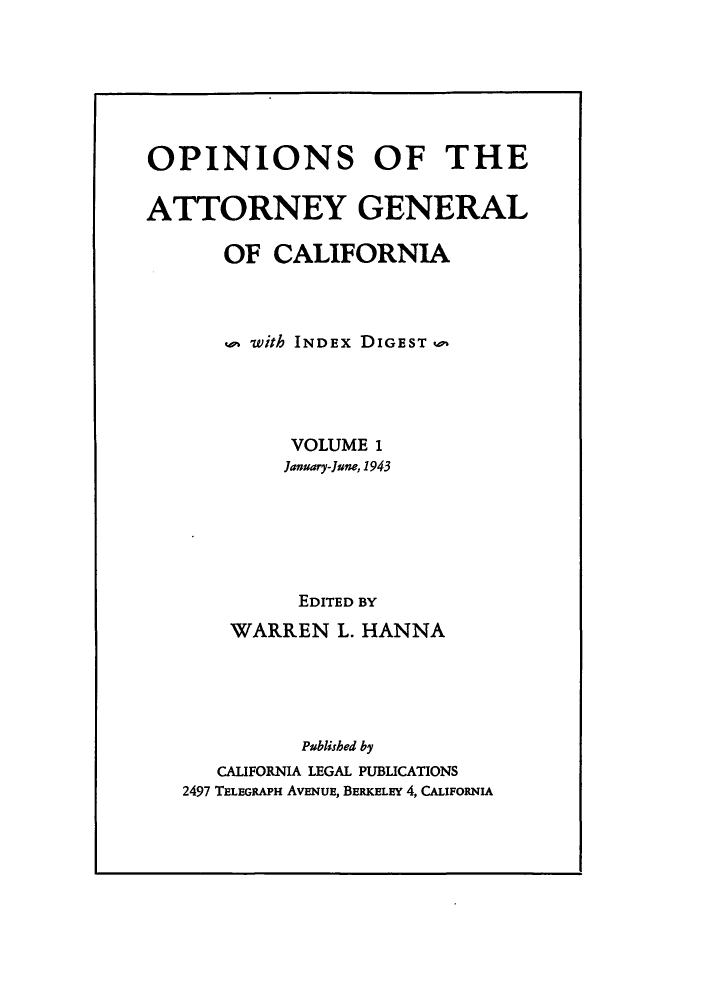 handle is hein.sag/sagca0001 and id is 1 raw text is: OPINIONS OF THE
ATTORNEY GENERAL
OF CALIFORNIA
u with INDEx DIGEST
VOLUME 1
January-June, 1943
EDITED BY
WARREN L. HANNA
Published by
CALIFORNIA LEGAL PUBLICATIONS
2497 TELEGRAPH AVENUE, BERKELEY 4, CALFORNIA


