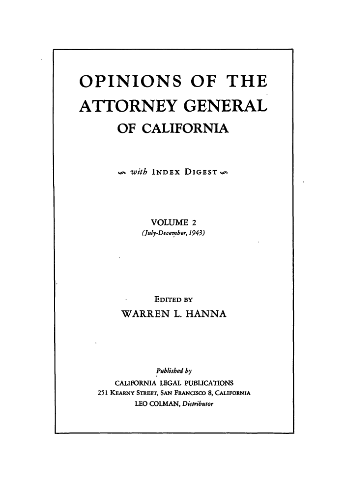 handle is hein.sag/sagca0002 and id is 1 raw text is: OPINIONS OF THE
ATTORNEY GENERAL
OF CALIFORNIA
with INDEx DIGEST w
VOLUME 2
(July-December, 1943)
EDITED BY
WARREN L. HANNA
Published by
CALIFORNIA LEGAL PUBLICATIONS
251 KEARNY STREET, SAN FRANcisco 8, CALIFORNIA
LEO COLMAN, Disoributor


