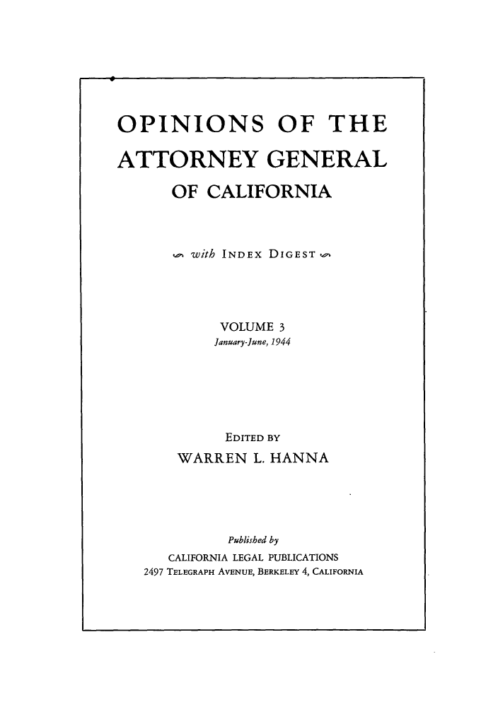 handle is hein.sag/sagca0003 and id is 1 raw text is: OPINIONS OF THE
ATTORNEY GENERAL
OF CALIFORNIA
u with INDEX DIGEST
VOLUME 3
January-June, 1944
EDITED BY
WARREN L. HANNA
Published by
CALIFORNIA LEGAL PUBLICATIONS
2497 TELEGRAPH AVENUE, BERKELEY 4, CALIFORNIA


