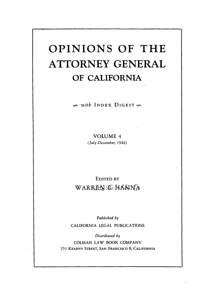 handle is hein.sag/sagca0004 and id is 1 raw text is: OPINIONS OF THE
ATTORNEY GENERAL
OF CALIFORNIA
u with INDEx DIGEST
VOLUME 4
(July-December, 1944)
EDITED BY
WAR R.E:N :-I. N'2
Published by
CALIFORNIA LEGAL PUBLICATIONS
Distributed by
COLMAN LAW BOOK COMPANY
251 KEARNY STREET, SAN FRANcisco 8, CALIFORNIA


