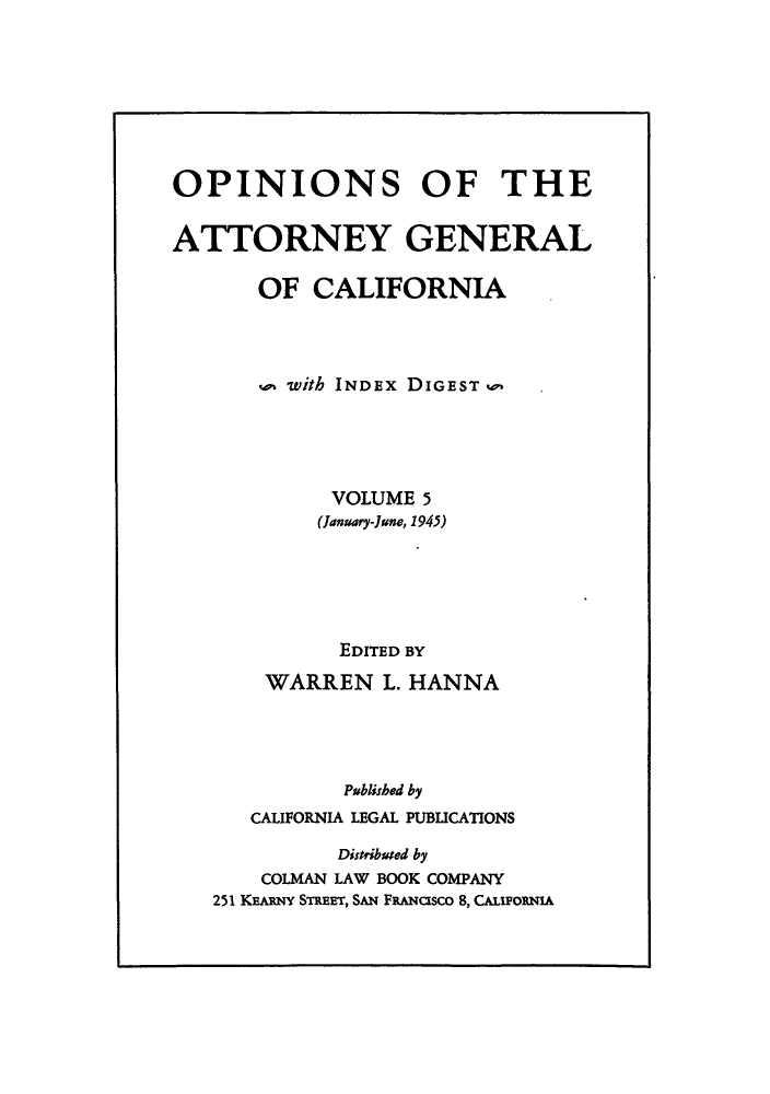 handle is hein.sag/sagca0005 and id is 1 raw text is: OPINIONS OF THE
ATTORNEY GENERAL
OF CALIFORNIA
w with INDEX DIGEST ,.,
VOLUME 5
(January-June, 1945)
EDITED BY
WARREN L. HANNA
Publisbed by
CALIFORNIA LEGAL PUBLICATIONS
Distributed by
COLMAN LAW BOOK COMPANY
251 KEARNY STREET, SAN FRANGsco 8, CAuFORNIA


